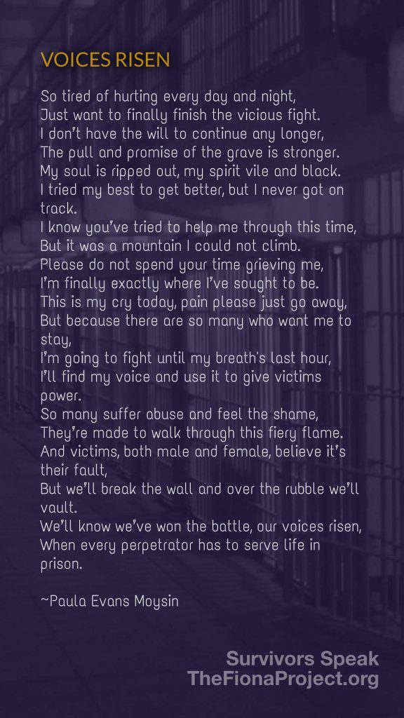 "VOICES RISEN", a poem by Paula Evans Moysin "So tired of hurting every day and night, Just want to finally finish the vicious fight. I don't have the will to continue any longer, The pull and promise of the grave is stronger. My soul is ripped out, my spirit vile and black. I tried my best to get better, but I never got on track. I know you've tried to help me through this time, But it was a mountain I could not climb. Please do not spend your time grieving me, I'm finally exactly where I've sought to be. This is my cry today, pain please just go away, But because there are so many who want me to stay, I'm going to fight until my breaths last hour, I'll find my voice and use it to give victims power. So many suffer abuse and feel the shame, They're made to walk through this fiery flame. And victims, both male and female, believe it's their fault, But we'll break the wall and over the rubble we'll vault. We'll know we've won the battle, our voices risen, When every perpetrator has to serve life in prison." {background image: prison cells}