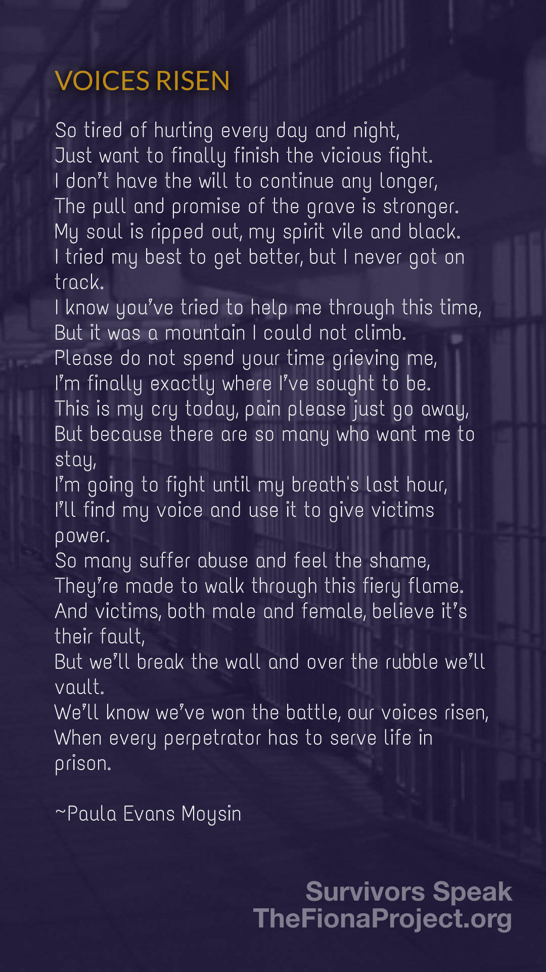Voices Risen

So tired of hurting every day and night,
Just want to finally finish the vicious fight.
I don't have the will to continue any longer,
The pull and promise of the grave is stronger.
My soul is ripped out, my spirit vile and black.
I tried my best to get better, but I never got on track.
I know you've tried to help me through this time,
But it was a mountain I could not climb,
Please do not spend your time grieving me,
I'm finally exactly where I've sought to be.
This is my cry today, pain please just go away,
But because there are so many who want me to stay,
I'm going to fight until my breath's last hour,
I'll find my voice and us it to give victims power.
So many suffer abuse and feel the shame,
They're made to walk through this fiery flame.
And victims, both male and female, believe it's their fault,
But we'll break the wall and over the rubble we'll vault.
We'll know we've won the battle, our voices risen,
When every perpetrator has to serve life in prison.

by Paul a Evans Moysin
